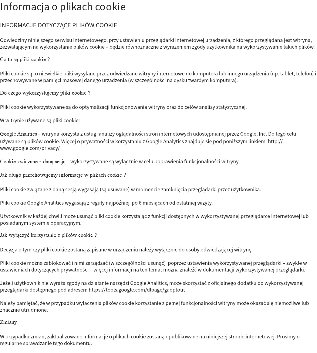 Informacja o plikach cookie INFORMACJE DOTYCZĄCE PLIKÓW COOKIE Odwiedziny niniejszego serwisu internetowego, przy ustawieniu przeglądarki internetowej urządzenia, z którego przeglądana jest witryna, zezwalającym na wykorzystanie plików cookie – będzie równoznaczne z wyrażeniem zgody użytkownika na wykorzystywanie takich plików. Co to są pliki cookie ? Pliki cookie są to niewielkie pliki wysyłane przez odwiedzane witryny internetowe do komputera lub innego urządzenia (np. tablet, telefon) i przechowywane w pamięci masowej danego urządzenia (w szczególności na dysku twardym komputera). Do czego wykorzystujemy pliki cookie ? Pliki cookie wykorzystywane są do optymalizacji funkcjonowania witryny oraz do celów analizy statystycznej. W witrynie używane są pliki cookie: Google Analitics – witryna korzysta z usługi analizy oglądalności stron internetowych udostępnianej przez Google, Inc. Do tego celu używane są plików cookie. Więcej o prywatności w korzystaniu z Google Analytics znajduje się pod poniższym linkiem: http://www.google.com/privacy/ Cookie związane z daną sesją – wykorzystywane są wyłącznie w celu poprawienia funkcjonalności witryny. Jak długo przechowujemy informacje w plikach cookie ? Pliki cookie związane z daną sesją wygasają (są usuwane) w momencie zamknięcia przeglądarki przez użytkownika. Pliki cookie Google Analitics wygasają z reguły najpóźniej po 6 miesiącach od ostatniej wizyty. Użytkownik w każdej chwili może usunąć pliki cookie korzystając z funkcji dostępnych w wykorzystywanej przeglądarce internetowej lub posiadanym systemie operacyjnym. Jak wyłączyć korzystanie z plików cookie ? Decyzja o tym czy pliki cookie zostaną zapisane w urządzeniu należy wyłącznie do osoby odwiedzającej witrynę. Pliki cookie można zablokować i nimi zarządzać (w szczególności usunąć) poprzez ustawienia wykorzystywanej przeglądarki – zwykle w ustawieniach dotyczących prywatności – więcej informacji na ten temat można znaleźć w dokumentacji wykorzystywanej przeglądarki. Jeżeli użytkownik nie wyraża zgody na działanie narzędzi Google Analitics, może skorzystać z oficjalnego dodatku do wykorzystywanej przeglądarki dostępnego pod adresem https://tools.google.com/dlpage/gaoptout Należy pamiętać, że w przypadku wyłączenia plików cookie korzystanie z pełnej funkcjonalności witryny może okazać się niemożliwe lub znacznie utrudnione. Zmiany W przypadku zmian, zaktualizowane informacje o plikach cookie zostaną opublikowane na niniejszej stronie internetowej. Prosimy o regularne sprawdzanie tego dokumentu. 